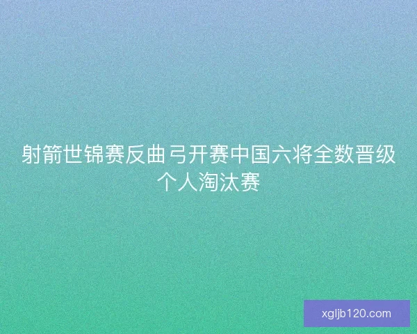 射箭世锦赛反曲弓开赛中国六将全数晋级个人淘汰赛