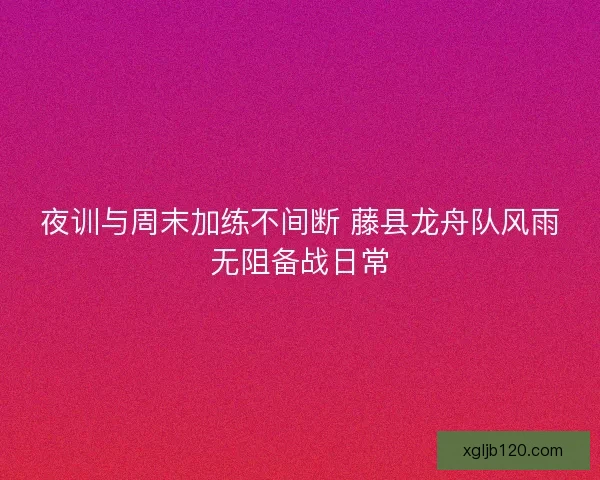 夜训与周末加练不间断 藤县龙舟队风雨无阻备战日常